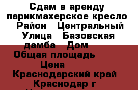 Сдам в аренду парикмахерское кресло  › Район ­ Центральный › Улица ­ Базовская дамба › Дом ­ 8 › Общая площадь ­ 10 › Цена ­ 500 - Краснодарский край, Краснодар г. Недвижимость » Помещения аренда   